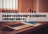 未来最伟大的公司区块链产业[未来最伟大的公司区块链产业是什么]